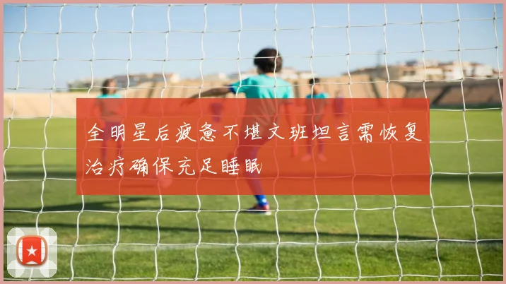 全明星后疲惫不堪文班坦言需恢复治疗确保充足睡眠