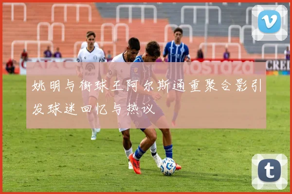姚明与街球王阿尔斯通重聚合影引发球迷回忆与热议