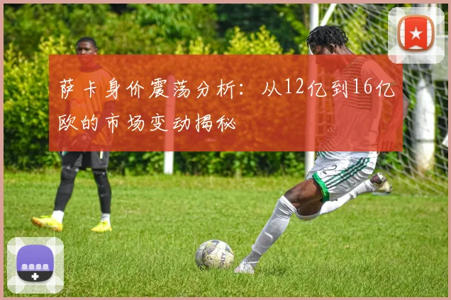 萨卡身价震荡分析：从12亿到16亿欧的市场变动揭秘