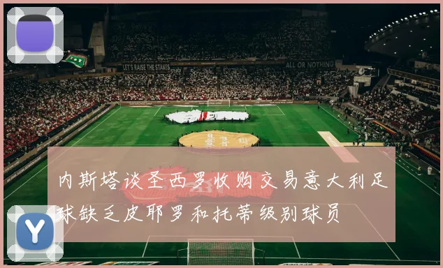 内斯塔谈圣西罗收购交易意大利足球缺乏皮耶罗和托蒂级别球员