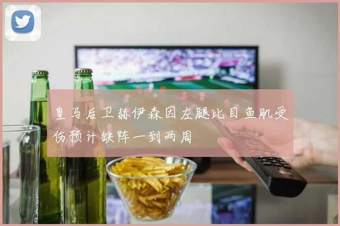 皇马后卫赫伊森因左腿比目鱼肌受伤预计缺阵一到两周