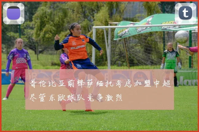 哥伦比亚前锋萨缅托考虑加盟中超尽管东欧球队竞争激烈