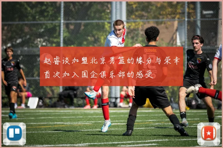 赵睿谈加盟北京男篮的缘分与荣幸首次加入国企俱乐部的感受