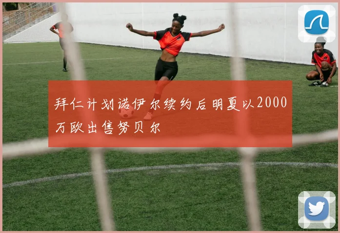 拜仁计划诺伊尔续约后明夏以2000万欧出售努贝尔