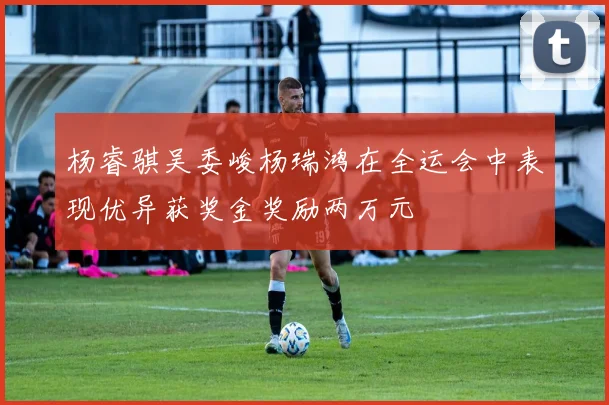 杨睿骐吴委峻杨瑞鸿在全运会中表现优异获奖金奖励两万元