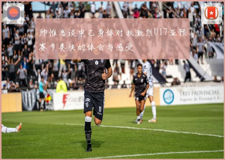 帅惟浩谈中乙身体对抗激烈U17亚预赛节奏快的体会与感受