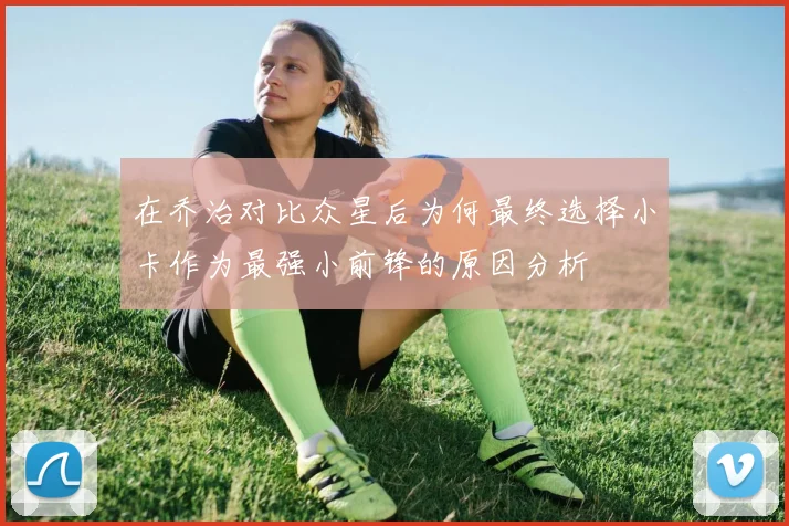 在乔治对比众星后为何最终选择小卡作为最强小前锋的原因分析