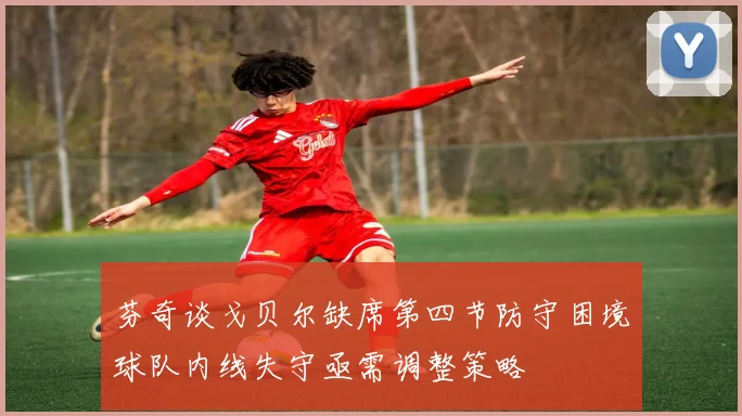 芬奇谈戈贝尔缺席第四节防守困境球队内线失守亟需调整策略