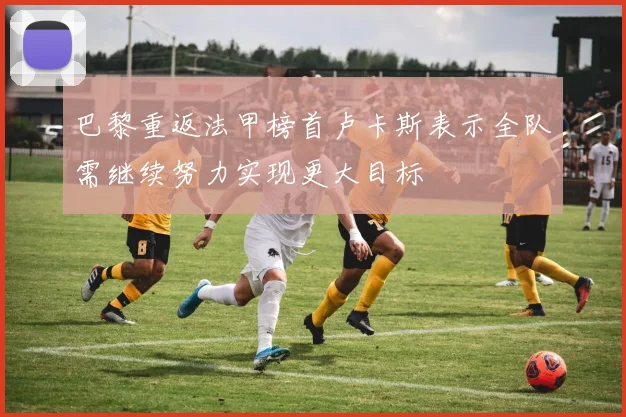巴黎重返法甲榜首卢卡斯表示全队需继续努力实现更大目标