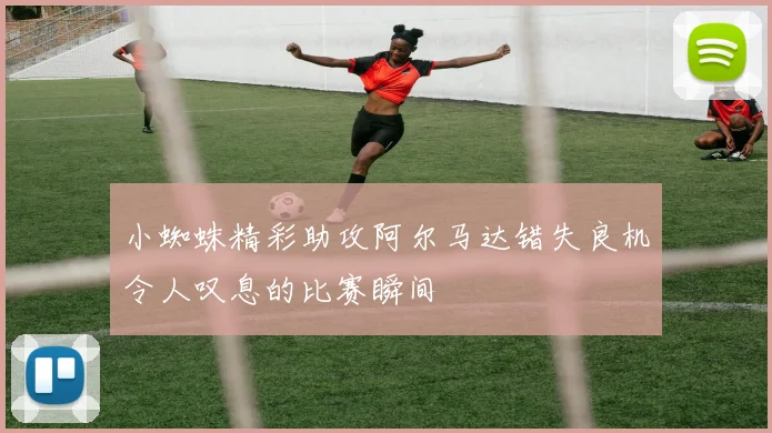 小蜘蛛精彩助攻阿尔马达错失良机令人叹息的比赛瞬间