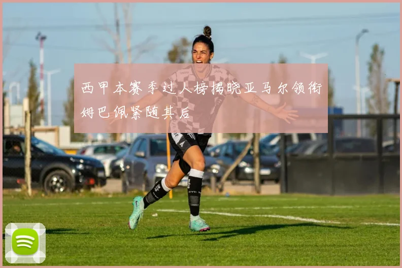 西甲本赛季过人榜揭晓亚马尔领衔姆巴佩紧随其后