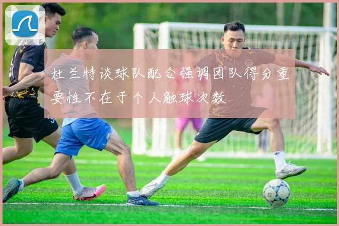 杜兰特谈球队配合强调团队得分重要性不在于个人触球次数