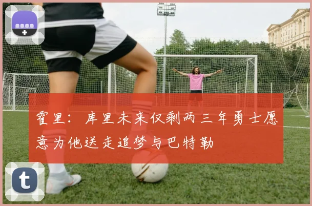 霍里：库里未来仅剩两三年勇士愿意为他送走追梦与巴特勒