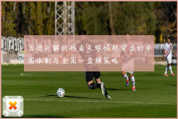 马德兴解析越南足球崛起背后的举国体制与全国一盘棋策略