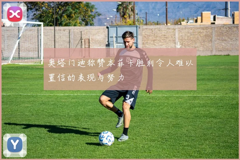 奥塔门迪称赞本菲卡胜利令人难以置信的表现与努力