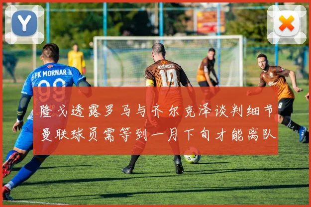 隆戈透露罗马与齐尔克泽谈判细节曼联球员需等到一月下旬才能离队