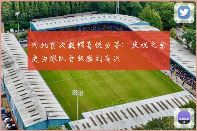 内托首次戴帽喜悦分享：庆祝之余更为球队晋级感到高兴